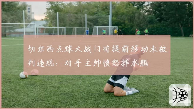 切尔西点球大战门将提前移动未被判违规，对手主帅愤怒摔水瓶