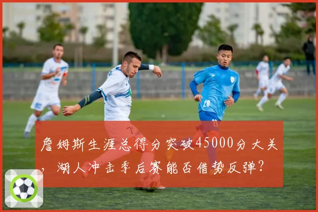 詹姆斯生涯总得分突破45000分大关，湖人冲击季后赛能否借势反弹？
