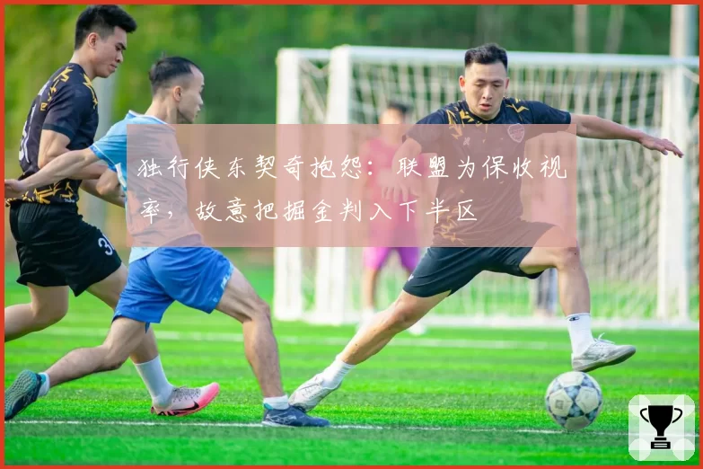 独行侠东契奇抱怨:联盟为保收视率,故意把掘金判入下半区