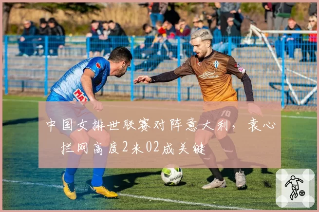 中国女排世联赛对阵意大利,袁心玥拦网高度2米02成关键
