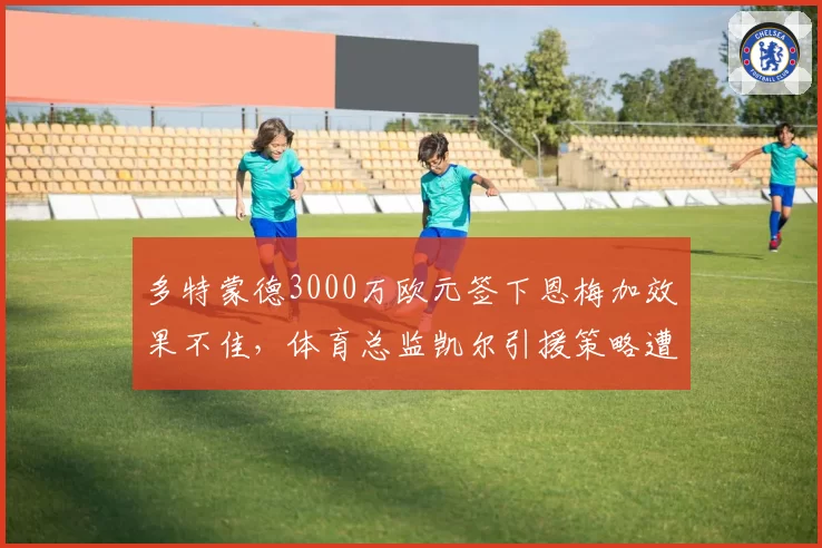 多特蒙德3000万欧元签下恩梅加效果不佳，体育总监凯尔引援策略遭批？