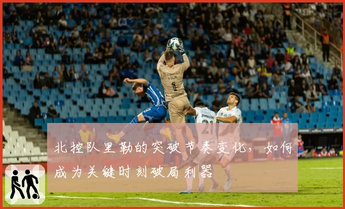 北控队里勒的突破节奏变化，如何成为关键时刻破局利器