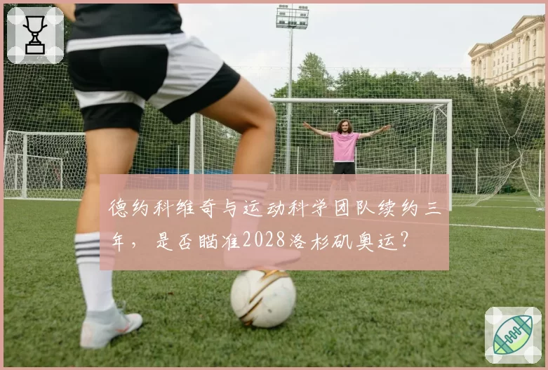 德约科维奇与运动科学团队续约三年，是否瞄准2028洛杉矶奥运？