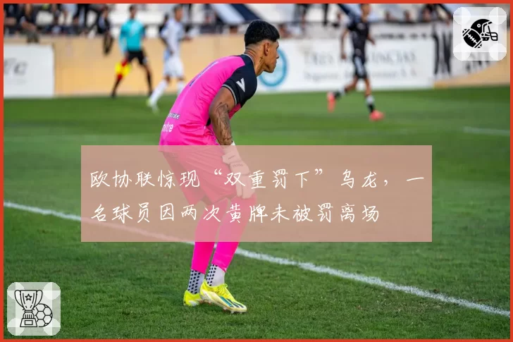 欧协联惊现“双重罚下”乌龙,一名球员因两次黄牌未被罚离场