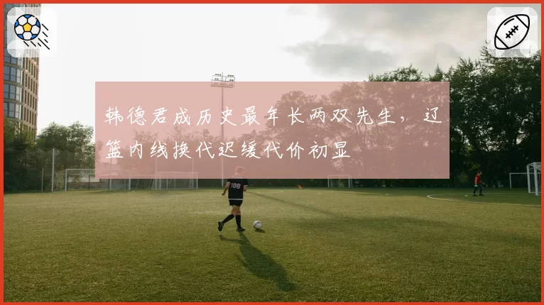 韩德君成历史最年长两双先生，辽篮内线换代迟缓代价初显