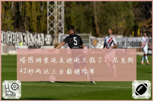 塔图姆重返麦迪逊又栽了，尼克斯42秒两记三分截胡绿军