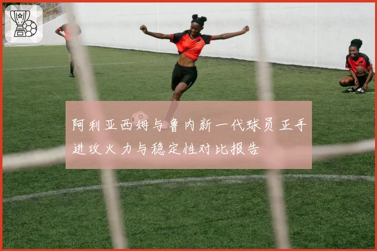 阿利亚西姆与鲁内新一代球员正手进攻火力与稳定性对比报告