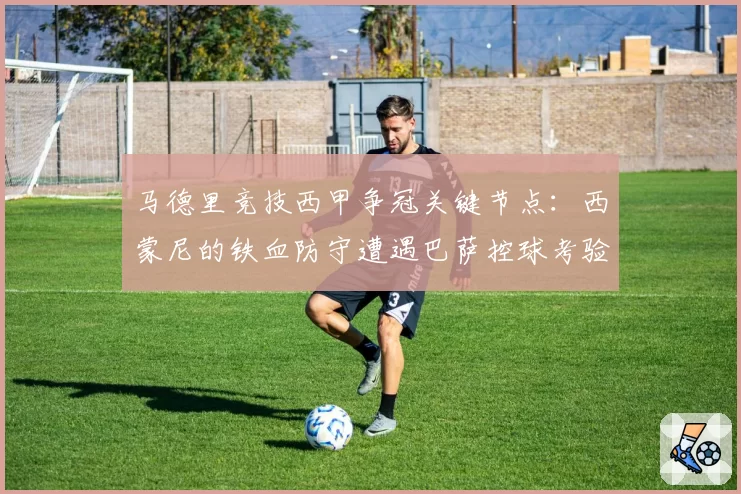 马德里竞技西甲争冠关键节点：西蒙尼的铁血防守遭遇巴萨控球考验