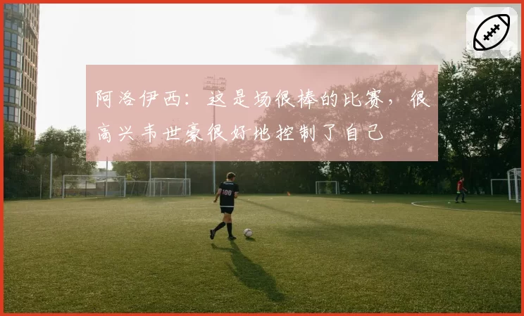 阿洛伊西：这是场很棒的比赛，很高兴韦世豪很好地控制了自己